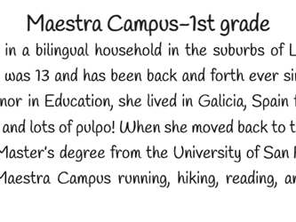 Maestra Campus grew up in a bilingual household in the suburbs of Los Angeles. She moved to Nevada County when she was 13 and has been back and forth ever since! After graduating from UC Santa Cruz with a minor in Education, she lived in Galicia, Spain for three years, working in classrooms and eating lots and lots of pulpo! When she moved back to the states, she received her teaching credential and a Master’s degree from the University of San Francisco. When not in the classroom, you can find Maestra Campus running, hiking, reading, and spending time with her husband and dog. 
