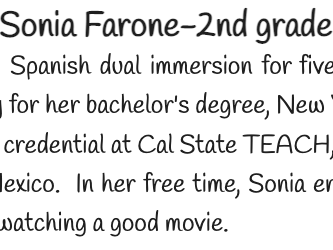 Sonia Farone has been teaching Spanish dual immersion for five years.  She grew up in the Bay Area and attended UC Berkeley for her bachelors degree, New York University for her Masters degree, and earned her teaching credential at Cal State TEACH, Fresno.  She is a native Spanish speaker with roots in Jalisco, Mexico.  In her free time, Sonia enjoys spending time with her two sons and husband, shopping, and watching a good movie. 